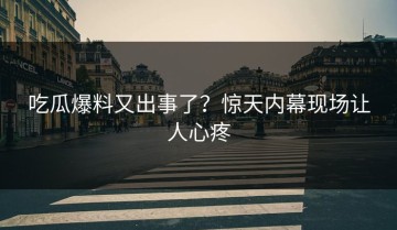吃瓜爆料又出事了？惊天内幕现场让人心疼