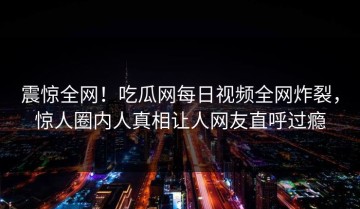 震惊全网！吃瓜网每日视频全网炸裂，惊人圈内人真相让人网友直呼过瘾