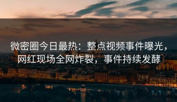 微密圈今日最热：整点视频事件曝光，网红现场全网炸裂，事件持续发酵