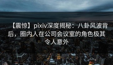 【震惊】pixiv深度揭秘：八卦风波背后，圈内人在公司会议室的角色极其令人意外