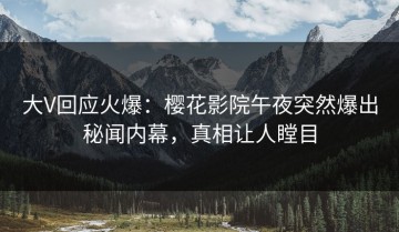 大V回应火爆：樱花影院午夜突然爆出秘闻内幕，真相让人瞠目