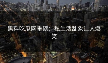 黑料吃瓜网重磅：私生活乱象让人爆笑