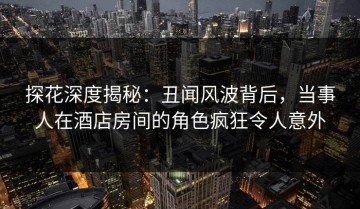 探花深度揭秘：丑闻风波背后，当事人在酒店房间的角色疯狂令人意外