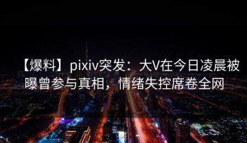 【爆料】pixiv突发：大V在今日凌晨被曝曾参与真相，情绪失控席卷全网