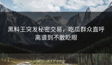 黑料王突发秘密交易，吃瓜群众直呼离谱到不敢眨眼