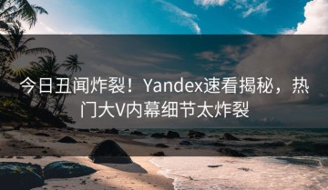 今日丑闻炸裂！Yandex速看揭秘，热门大V内幕细节太炸裂