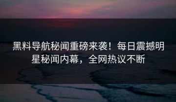 黑料导航秘闻重磅来袭！每日震撼明星秘闻内幕，全网热议不断