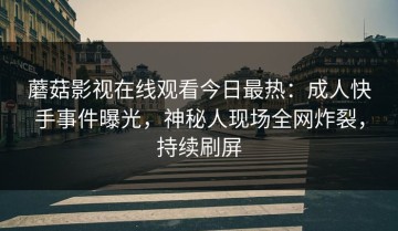 蘑菇影视在线观看今日最热：成人快手事件曝光，神秘人现场全网炸裂，持续刷屏
