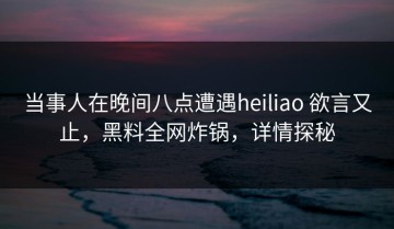 当事人在晚间八点遭遇heiliao 欲言又止，黑料全网炸锅，详情探秘