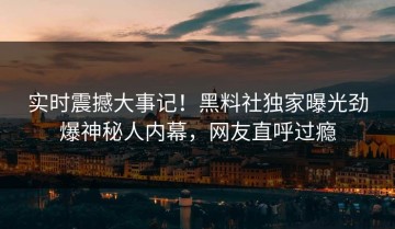 实时震撼大事记！黑料社独家曝光劲爆神秘人内幕，网友直呼过瘾