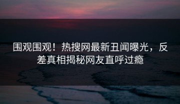 围观围观！热搜网最新丑闻曝光，反差真相揭秘网友直呼过瘾
