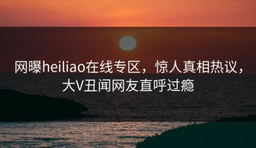 网曝heiliao在线专区，惊人真相热议，大V丑闻网友直呼过瘾