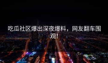 吃瓜社区爆出深夜爆料，网友翻车围观！