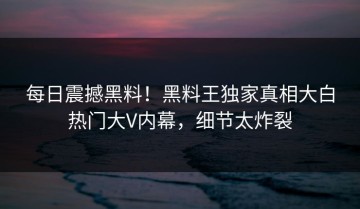 每日震撼黑料！黑料王独家真相大白热门大V内幕，细节太炸裂