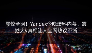 震惊全网！Yandex今晚爆料内幕，震撼大V真相让人全网热议不断