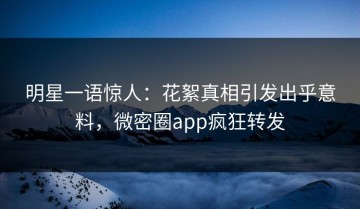 明星一语惊人：花絮真相引发出乎意料，微密圈app疯狂转发