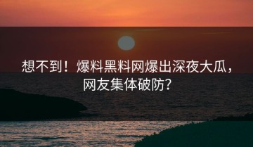 想不到！爆料黑料网爆出深夜大瓜，网友集体破防？