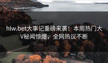 hlw.bet大事记重磅来袭！本周热门大V秘闻惊爆，全网热议不断