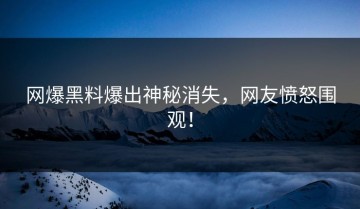 网爆黑料爆出神秘消失，网友愤怒围观！