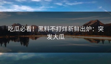 吃瓜必看！黑料不打烊新鲜出炉：突发大瓜