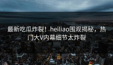 最新吃瓜炸裂！heiliao围观揭秘，热门大V内幕细节太炸裂