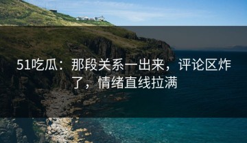 51吃瓜：那段关系一出来，评论区炸了，情绪直线拉满