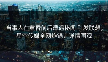 当事人在黄昏前后遭遇秘闻 引发联想，星空传媒全网炸锅，详情围观