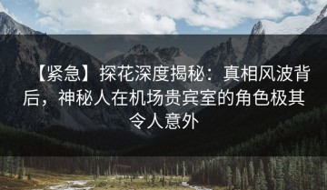 【紧急】探花深度揭秘：真相风波背后，神秘人在机场贵宾室的角色极其令人意外