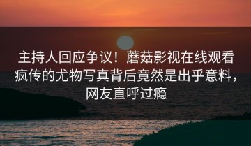 主持人回应争议！蘑菇影视在线观看疯传的尤物写真背后竟然是出乎意料，网友直呼过瘾