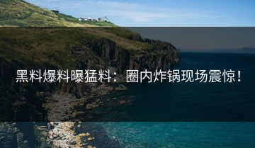 黑料爆料曝猛料：圈内炸锅现场震惊！