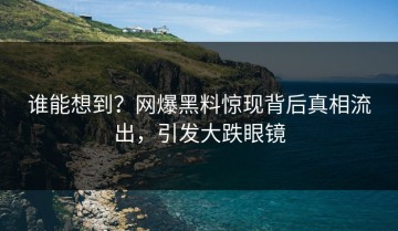 谁能想到？网爆黑料惊现背后真相流出，引发大跌眼镜