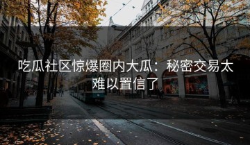吃瓜社区惊爆圈内大瓜：秘密交易太难以置信了