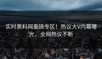 实时黑料网重磅专区！热议大V内幕曝光，全网热议不断