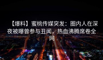 【爆料】蜜桃传媒突发：圈内人在深夜被曝曾参与丑闻，热血沸腾席卷全网