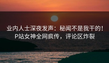 业内人士深夜发声：秘闻不是我干的！P站女神全网疯传，评论区炸裂