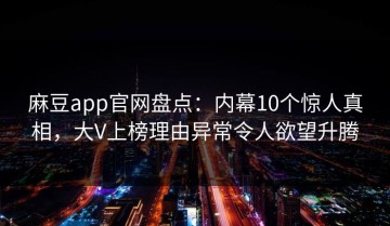 麻豆app官网盘点：内幕10个惊人真相，大V上榜理由异常令人欲望升腾