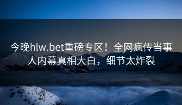 今晚hlw.bet重磅专区！全网疯传当事人内幕真相大白，细节太炸裂