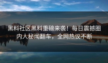 黑料社区黑料重磅来袭！每日震撼圈内人秘闻翻车，全网热议不断