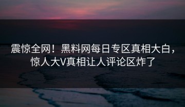 震惊全网！黑料网每日专区真相大白，惊人大V真相让人评论区炸了