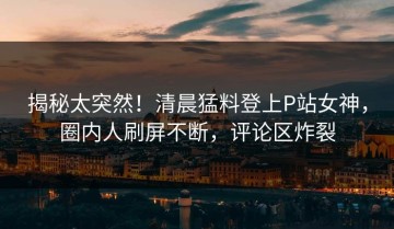 揭秘太突然！清晨猛料登上P站女神，圈内人刷屏不断，评论区炸裂