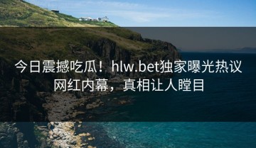 今日震撼吃瓜！hlw.bet独家曝光热议网红内幕，真相让人瞠目