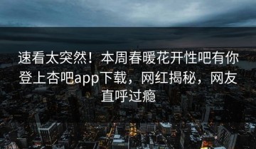 速看太突然！本周春暖花开性吧有你登上杏吧app下载，网红揭秘，网友直呼过瘾