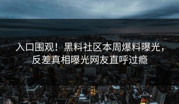 入口围观！黑料社区本周爆料曝光，反差真相曝光网友直呼过瘾