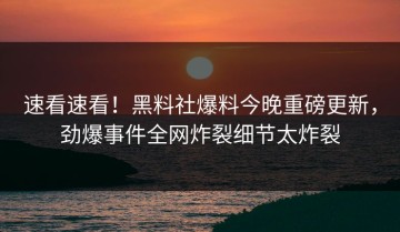 速看速看！黑料社爆料今晚重磅更新，劲爆事件全网炸裂细节太炸裂