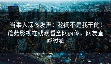 当事人深夜发声：秘闻不是我干的！蘑菇影视在线观看全网疯传，网友直呼过瘾
