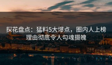 探花盘点：猛料5大爆点，圈内人上榜理由彻底令人勾魂摄魄