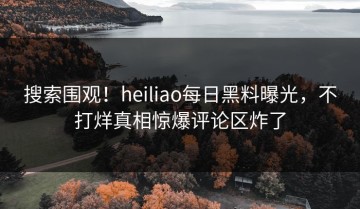 搜索围观！heiliao每日黑料曝光，不打烊真相惊爆评论区炸了