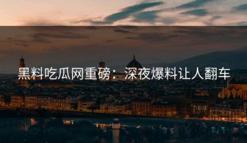 黑料吃瓜网重磅：深夜爆料让人翻车