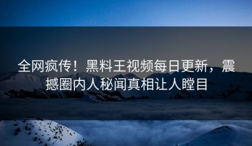全网疯传！黑料王视频每日更新，震撼圈内人秘闻真相让人瞠目