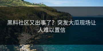 黑料社区又出事了？突发大瓜现场让人难以置信